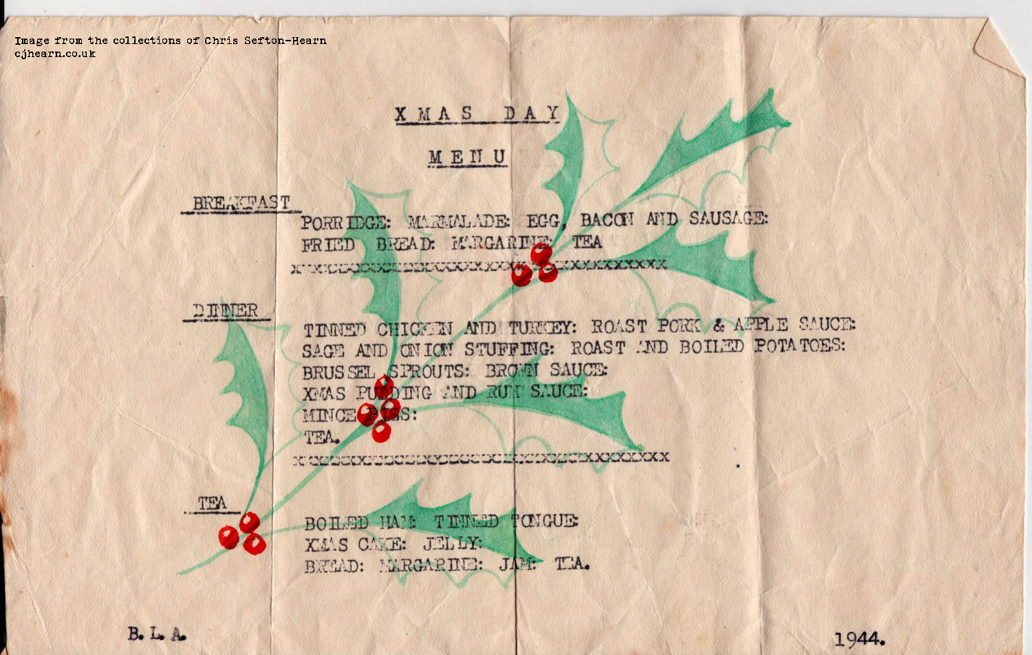A typed menu on a piece of paper, roughly the third of the height of a sheet of A4 paper. There's a printed holly leaf and berry design in the background. It reads: XMAS DAY MENU. Breakfast: Porridge; marmalade; egg, bacon and sausage; fried bread; margarine; tea. Dinner: Tinned chicken and turkey; roast pork and apple sauce; sage and onion stuffing; roast and boiled potatoes; brussel sprouts; brown sauce; Xmas pudding and rum sauce; mince pies; tea. Tea: Boiled ham; tinned tounge; Xmas cake; jelly; bread; margarine; jam; tea. B.L.A. 1944
